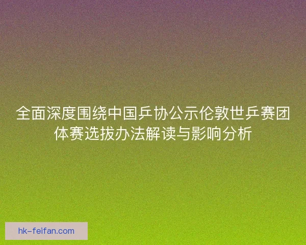 全面深度围绕中国乒协公示伦敦世乒赛团体赛选拔办法解读与影响分析