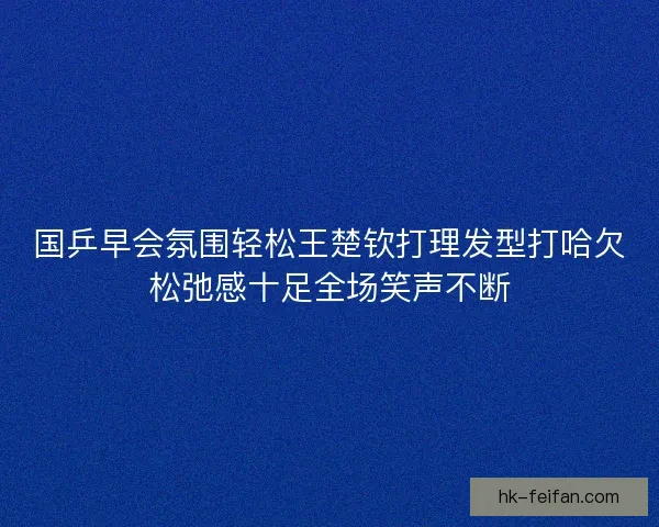 国乒早会氛围轻松王楚钦打理发型打哈欠松弛感十足全场笑声不断 国乒早会氛围轻松王楚钦打理发型打哈欠松弛感十足全场笑声不断