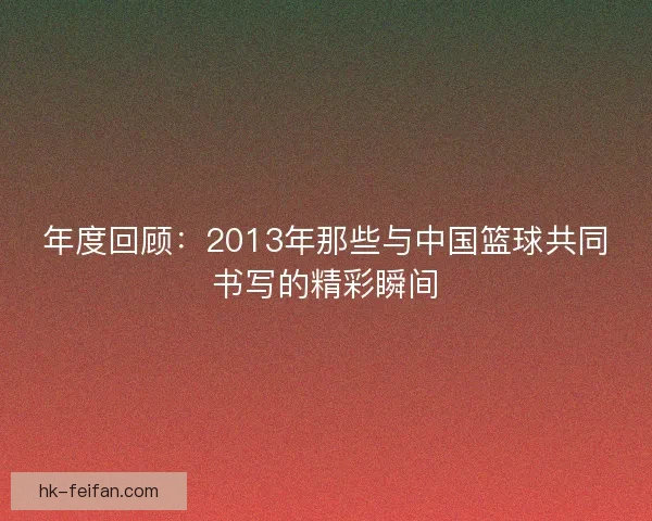 年度回顾:2013年那些与中国篮球共同书写的精彩瞬间 年度回顾:2013年那些与中国篮球共同书写的精彩瞬间