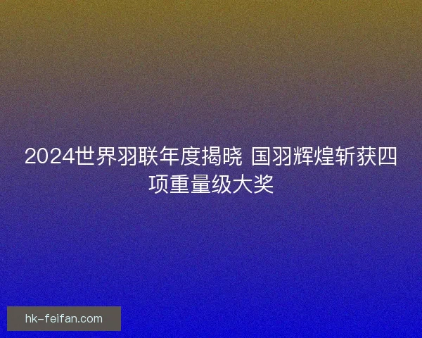 2024世界羽联年度揭晓 国羽辉煌斩获四项重量级大奖 2024世界羽联年度揭晓 国羽辉煌斩获四项重量级大奖