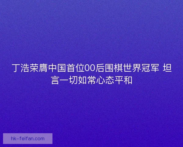 丁浩荣膺中国首位00后围棋世界冠军 坦言一切如常心态平和