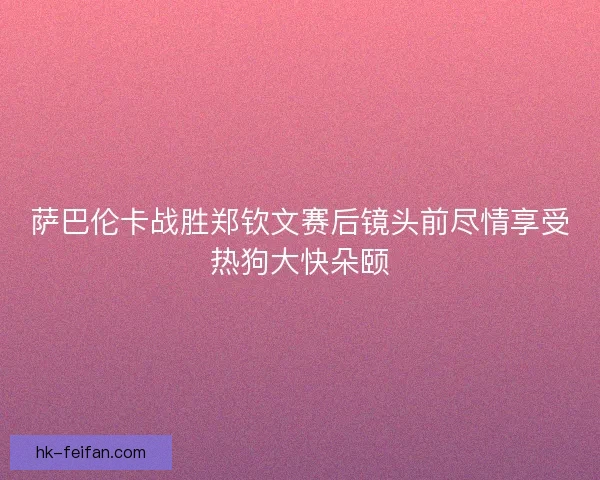 萨巴伦卡战胜郑钦文赛后镜头前尽情享受热狗大快朵颐