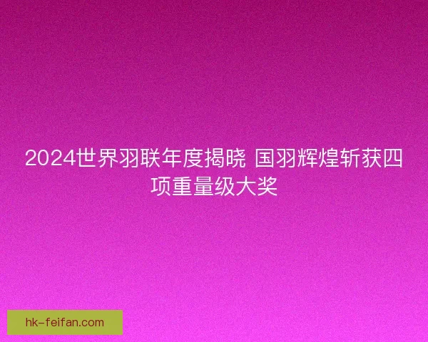 2024世界羽联年度揭晓 国羽辉煌斩获四项重量级大奖