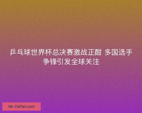 乒乓球世界杯总决赛激战正酣 多国选手争锋引发全球关注
