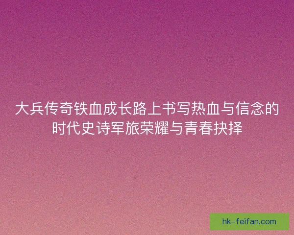 大兵传奇铁血成长路上书写热血与信念的时代史诗军旅荣耀与青春抉择