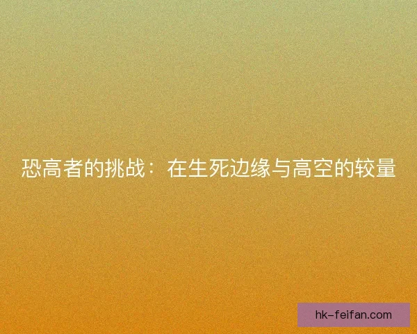 恐高者的挑战:在生死边缘与高空的较量 恐高者的挑战:在生死边缘与高空的较量