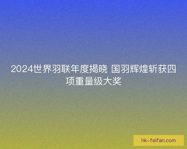 2024世界羽联年度揭晓 国羽辉煌斩获四项重量级大奖