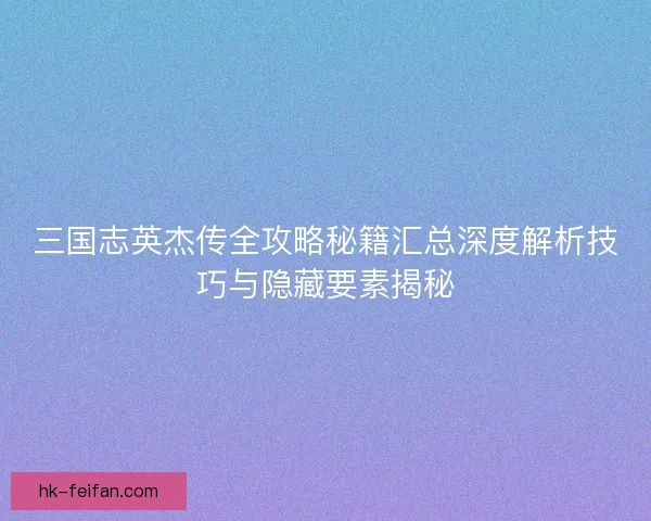 三国志英杰传全攻略秘籍汇总深度解析技巧与隐藏要素揭秘