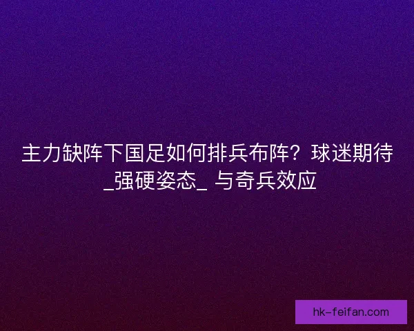 主力缺阵下国足如何排兵布阵？球迷期待 _强硬姿态_ 与奇兵效应