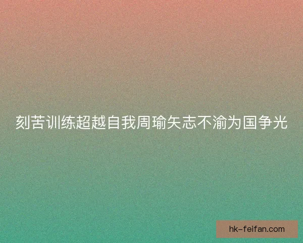 刻苦训练超越自我周瑜矢志不渝为国争光 刻苦训练超越自我周瑜矢志不渝为国争光