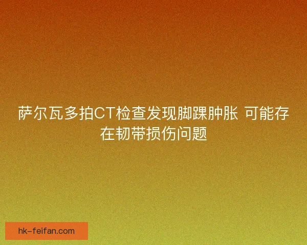 萨尔瓦多拍CT检查发现脚踝肿胀 可能存在韧带损伤问题 萨尔瓦多拍CT检查发现脚踝肿胀 可能存在韧带损伤问题