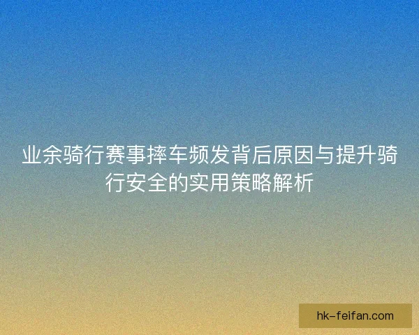 业余骑行赛事摔车频发背后原因与提升骑行安全的实用策略解析